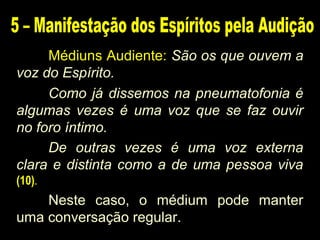 Médiuns Audiente: São os que ouvem a
voz do Espírito.
Como já dissemos na pneumatofonia é
algumas vezes é uma voz que se faz ouvir
no foro íntimo.
De outras vezes é uma voz externa
clara e distinta como a de uma pessoa viva
(10).
Neste caso, o médium pode manter
uma conversação regular.
 