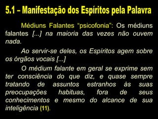 Médiuns Falantes “psicofonia”: Os médiuns
falantes [...] na maioria das vezes não ouvem
nada.
Ao servir-se deles, os Espíritos agem sobre
os órgãos vocais [...]
O médium falante em geral se exprime sem
ter consciência do que diz, e quase sempre
tratando de assuntos estranhos às suas
preocupações habituas, fora de seus
conhecimentos e mesmo do alcance de sua
inteligência (11).
 
