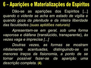 Dão-se as aparições dos Espíritos [...]
quando o vidente se acha em estado de vigília e
quando goza da plenitude e da inteira liberdade
das faculdades (suas aptidões naturais)
Apresentam-se em geral, sob uma forma
vaporosa e diáfana (translúcido, transparente), às
vezes vaga e imprecisa [...]
Doutras vezes, as formas se mostram
nitidamente acentuadas, distinguindo-se os
menores traços da fisionomia, a ponto de se
tornar possível fazer-se da aparição uma
descrição completa. (4).
 
