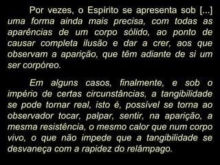 Por vezes, o Espírito se apresenta sob [...]
uma forma ainda mais precisa, com todas as
aparências de um corpo sólido, ao ponto de
causar completa ilusão e dar a crer, aos que
observam a aparição, que têm adiante de si um
ser corpóreo.
Em alguns casos, finalmente, e sob o
império de certas circunstâncias, a tangibilidade
se pode tornar real, isto é, possível se torna ao
observador tocar, palpar, sentir, na aparição, a
mesma resistência, o mesmo calor que num corpo
vivo, o que não impede que a tangibilidade se
desvaneça com a rapidez do relâmpago.
 