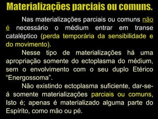 Nas materializações parciais ou comuns não
é necessário o médium entrar em transe
cataléptico (perda temporária da sensibilidade e(perda temporária da sensibilidade e
do movimento).do movimento).
Nesse tipo de materializações há uma
apropriação somente do ectoplasma do médium,
sem o envolvimento com o seu duplo Etérico
“Energossoma”.
Não existindo ectoplasma suficiente, dar-se-
á somente materializações parciais ou comuns,
Isto é; apenas é materializado alguma parte do
Espírito, como mão ou pé.
 