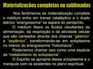 Nos fenômenos de materialização completa
o médium entra em transe cataléptico e o duplo
etérico “energossoma” se separa do perispírito.
O médium libera os fluidos resultantes da
alimentação, da respiração e da atividade celular
que são carreados através dos chacras “gástrico”
e “esplênico”, transformando-se em ectoplasma
no interior do energossoma “holochacra”.
Poderíamos chamar isso como uma espécie
de “metabolismo do ectoplasma”.
O Espírito se apropria desse ectoplasma e o
manipula com os existentes no plano espiritual.
 