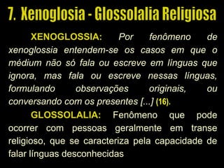 XENOGLOSSIA: Por fenômeno de
xenoglossia entendem-se os casos em que o
médium não só fala ou escreve em línguas quefala ou escreve em línguas que
ignora, mas fala ou escreve nessas línguas,ignora, mas fala ou escreve nessas línguas,
formulando observações originais, ouformulando observações originais, ou
conversando com os presentes [...]conversando com os presentes [...] (16).(16).
GLOSSOLALIA: Fenômeno que pode
ocorrer com pessoas geralmente em transe
religioso, que se caracteriza pela capacidade de
falar línguas desconhecidas
 