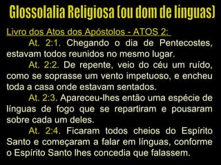 Livro dos Atos dos Apóstolos - ATOS 2:Livro dos Atos dos Apóstolos - ATOS 2:
At. 2:1. Chegando o dia de Pentecostes,
estavam todos reunidos no mesmo lugar.
At. 2:2. De repente, veio do céu um ruído,
como se soprasse um vento impetuoso, e encheu
toda a casa onde estavam sentados.
At. 2:3. Apareceu-lhes então uma espécie de
línguas de fogo que se repartiram e pousaram
sobre cada um deles.
At. 2:4. Ficaram todos cheios do Espírito
Santo e começaram a falar em línguas, conforme
o Espírito Santo lhes concedia que falassem.
 