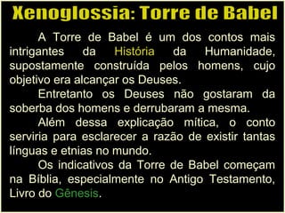 A Torre de Babel é um dos contos mais
intrigantes da História da Humanidade,
supostamente construída pelos homens, cujo
objetivo era alcançar os Deuses.
Entretanto os Deuses não gostaram da
soberba dos homens e derrubaram a mesma.
Além dessa explicação mítica, o conto
serviria para esclarecer a razão de existir tantas
línguas e etnias no mundo.
Os indicativos da Torre de Babel começam
na Bíblia, especialmente no Antigo Testamento,
Livro do Gênesis.
 