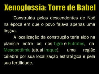 Construída pelos descendentes de Noé
na época em que o povo falava apenas uma
língua.
A localização da construção teria sido na
planície entre os rios Tigre e Eufrates, na 
Mesopotâmia (atual Iraque), uma região
célebre por sua localização estratégica e pela
sua fertilidade.
 