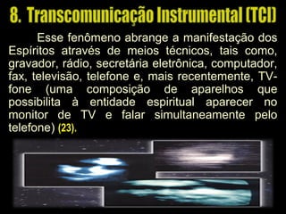 Esse fenômeno abrange a manifestação dos
Espíritos através de meios técnicos, tais como,
gravador, rádio, secretária eletrônica, computador,
fax, televisão, telefone e, mais recentemente, TV-
fone (uma composição de aparelhos que(uma composição de aparelhos que
possibilita à entidade espiritual aparecer nopossibilita à entidade espiritual aparecer no
monitor de TV e falar simultaneamente pelomonitor de TV e falar simultaneamente pelo
telefone)telefone) (23).(23).
 