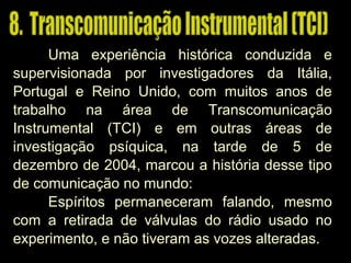 Uma experiência histórica conduzida e
supervisionada por investigadores da Itália,
Portugal e Reino Unido, com muitos anos de
trabalho na área de Transcomunicação
Instrumental (TCI) e em outras áreas de
investigação psíquica, na tarde de 5 de
dezembro de 2004, marcou a história desse tipo
de comunicação no mundo:
Espíritos permaneceram falando, mesmo
com a retirada de válvulas do rádio usado no
experimento, e não tiveram as vozes alteradas.
 