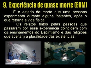 É o estado de morte que uma pessoas
experimenta durante alguns instantes, após o
que retorna a vida física.
Os relatos feitos pelas pessoas que
passaram por essa experiência coincidem com
os ensinamentos do Espiritismo e das religiões
que aceitam a pluralidade das existências.
 