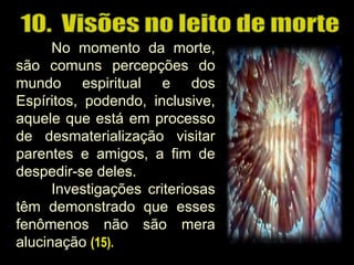 No momento da morte,
são comuns percepções do
mundo espiritual e dos
Espíritos, podendo, inclusive,
aquele que está em processo
de desmaterialização visitar
parentes e amigos, a fim de
despedir-se deles.
Investigações criteriosas
têm demonstrado que esses
fenômenos não são mera
alucinação (15).
 