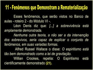 Esses fenômenos, que serão vistos no Banco de
aulas - roteiro 2 - do Módulo VI -.
Léon Denis diz que: [...] a sobrevivência está
amplamente demonstrada.
Nenhuma outra teoria, a não ser a da intervenção
dos sobrevivos, seria capaz de explicar o conjunto de
fenômenos, em suas variadas formas.
Alfred Russel Wallace o disse: O espiritismo está
tão bem demonstrado como a lei de gravitação.
Willian Crookes, repetia: O Espiritismo está
cientificamente demonstrado (21).
 