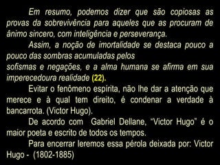 Em resumo, podemos dizer que são copiosas as
provas da sobrevivência para aqueles que as procuram de
ânimo sincero, com inteligência e perseverança.
Assim, a noção de imortalidade se destaca pouco a
pouco das sombras acumuladas pelos
sofismas e negações, e a alma humana se afirma em sua
imperecedoura realidade (22).
Evitar o fenômeno espírita, não lhe dar a atenção que
merece e à qual tem direito, é condenar a verdade à
bancarrota. (Victor Hugo).
De acordo com Gabriel Dellane, “Victor Hugo” é o
maior poeta e escrito de todos os tempos.
Para encerrar leremos essa pérola deixada por: Victor
Hugo - (1802-1885)
 