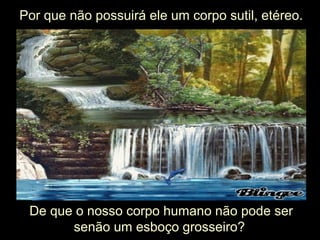 Por que não possuirá ele um corpo sutil, etéreo.
De que o nosso corpo humano não pode ser
senão um esboço grosseiro?
 