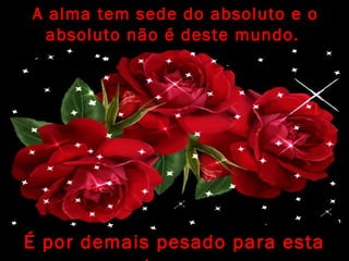 A alma tem sede do absoluto e o
absoluto não é deste mundo.
É por demais pesado para esta
 