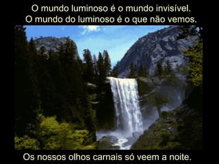 O mundo luminoso é o mundo invisível.
O mundo do luminoso é o que não vemos.
Os nossos olhos carnais só veem a noite.
 
