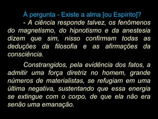 À pergunta - Existe a alma [ou Espírito]?Existe a alma [ou Espírito]?
-- A ciência responde talvez, os fenômenos
do magnetismo, do hipnotismo e da anestesia
dizem que sim, nisso confirmam todas as
deduções da filosofia e as afirmações da
consciência.
Constrangidos, pela evidência dos fatos, a
admitir uma força diretriz no homem, grande
números de materialistas, se refugiam em uma
última negativa, sustentando que essa energia
se extingue com o corpo, de que ela não era
senão uma emanação.
 