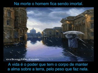 Na morte o homem fica sendo imortal.Na morte o homem fica sendo imortal.
A vida é o poder que tem o corpo de manterA vida é o poder que tem o corpo de manter
a alma sobre a terra, pelo peso que faz nela.a alma sobre a terra, pelo peso que faz nela.
 