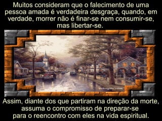 Muitos consideram que o falecimento de uma
pessoa amada é verdadeira desgraça, quando, em
verdade, morrer não é finar-se nem consumir-se,
mas libertar-se.
Assim, diante dos que partiram na direção da morte,Assim, diante dos que partiram na direção da morte,
assuma o compromisso de preparar-seassuma o compromisso de preparar-se
para o reencontro com eles na vida espiritual.para o reencontro com eles na vida espiritual.
 