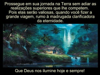 Prossegue em sua jornada na Terra sem adiar asProssegue em sua jornada na Terra sem adiar as
realizações superiores que lhe competem.realizações superiores que lhe competem.
Pois elas serão valiosas, quando você fizer aPois elas serão valiosas, quando você fizer a
grande viagem, rumo à madrugada clarificadoragrande viagem, rumo à madrugada clarificadora
da eternidade.da eternidade.
Que Deus nos ilumine hoje e sempre!Que Deus nos ilumine hoje e sempre!
 