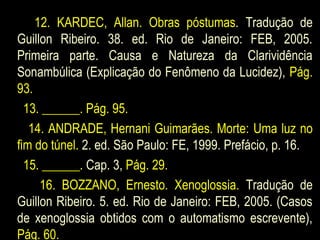 12. KARDEC, Allan. Obras póstumas. Tradução de
Guillon Ribeiro. 38. ed. Rio de Janeiro: FEB, 2005.
Primeira parte. Causa e Natureza da Clarividência
Sonambúlica (Explicação do Fenômeno da Lucidez), Pág.
93.
13. ______. Pág. 95.
14. ANDRADE, Hernani Guimarães. Morte: Uma luz no
fim do túnel. 2. ed. São Paulo: FE, 1999. Prefácio, p. 16.
15. ______. Cap. 3, Pág. 29.
16. BOZZANO, Ernesto. Xenoglossia. Tradução de
Guillon Ribeiro. 5. ed. Rio de Janeiro: FEB, 2005. (Casos
de xenoglossia obtidos com o automatismo escrevente),
Pág. 60.
 