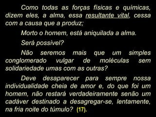Como todas as forças físicas e químicas,
dizem eles, a alma, essa resultante vital, cessa
com a causa que a produz;
Morto o homem, está aniquilada a alma.
Será possível?
Não seremos mais que um simples
conglomerado vulgar de moléculas sem
solidariedade umas com as outras?
Deve desaparecer para sempre nossa
individualidade cheia de amor e, do que foi um
homem, não restará verdadeiramente senão um
cadáver destinado a desagregar-se, lentamente,
na fria noite do túmulo? (17).
 