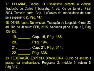 17. DELANNE, Gabriel. O Espiritismo perante a ciência.
Tradução de Carlos Imbassahy. 4. ed. Rio de Janeiro: FEB,
2004. Terceira parte. Cap. 1 (Provas da imortalidade da alma
pela experiência), Pág. 147.
18. DENIS, Léon. No invisível. Tradução de Leopoldo Cirne. 23.
ed. Rio de Janeiro: FEB, 2005. Segunda parte. Cap. 12, Pág.
132-133.
19. ______. Cap. 16, Pág. 186.
20. ______. Pág. 194.
21. ______. Cap. 21, Pág. 314.
22. ______. Pág. 338.
23. FEDERAÇÃO ESPÍRITA BRASILEIRA. Curso de estudo e
prática da mediunidade. Programa 2, módulo 5, roteiro 5,
Pág.317.
 