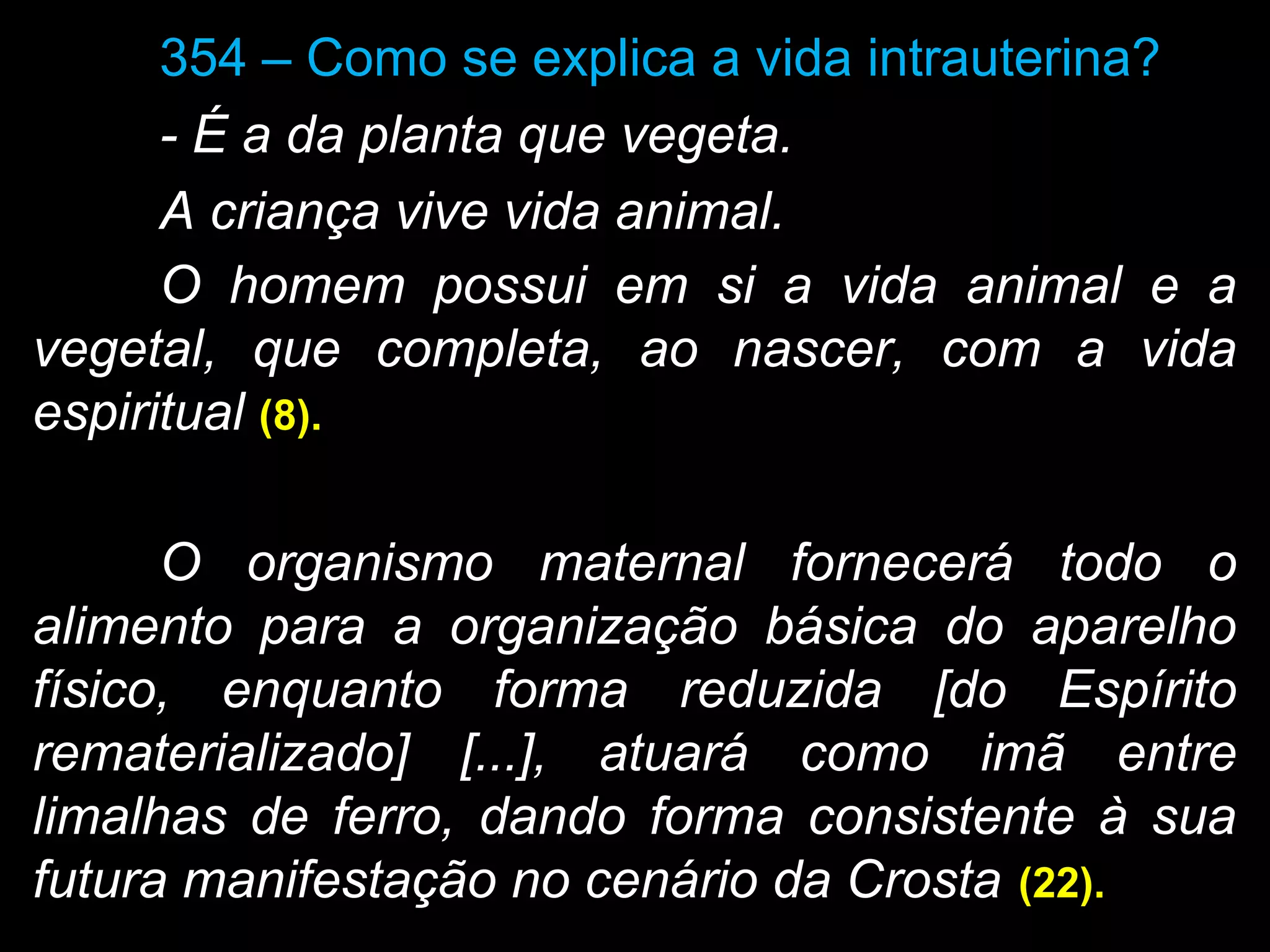 354 – Como se explica a vida intrauterina?
- É a da planta que vegeta.
A criança vive vida animal.
O homem possui em si a vida animal e a
vegetal, que completa, ao nascer, com a vida
espiritual (8).(8).
O organismo maternal fornecerá todo o
alimento para a organização básica do aparelho
físico, enquanto forma reduzida [do Espírito
rematerializado] [...], atuará como imã entre
limalhas de ferro, dando forma consistente à sua
futura manifestação no cenário da Crosta (22).(22).
 