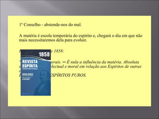  1º Conselho - abstende-nos do mal.
 A matéria é escola temporária do espírito e, chegará o dia em que não
mais necessitaremos dela para evoluir.
 Revista Espírita de 1858:
 "Características gerais. ─ É nula a influência da matéria. Absoluta
superioridade intelectual e moral em relação aos Espíritos de outras
ordens.
Primeira classe. ESPÍRITOS PUROS.
 