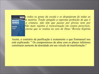  Percorreram todos os graus da escala e se despojaram de todas as
impurezas da matéria. Tendo atingido a suprema perfeição de que é
susceptível a criatura, não têm que passar por provas nem por
expiações. Não mais sujeitos à reencarnação em corpos perecíveis,
têm a vida eterna que se realiza no seio de Deus.“Revista Espírita
1858
 Assim, o contrário da purificação é exatamente o que Emmanuel nos
está explicando: " Os compromissos da alma com os planos inferiores
constituem aumento de densidade em seu veículo de manifestação."
 