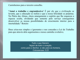  Caminhemos para o terceiro conselho.

 “Amai o trabalho e engrandecei-o! É por ele que a civilização se
levanta, que a educação se realiza e que a nossa felicidade se perpetua.
Na Pátria das Almas, chora amargamente o espírito que lhe esqueceu a
riqueza oculta, olvidando que somente pelo serviço conseguimos
desenvolver as nossas possibilidades de crescimento interior para a
imortalidade." Roteiro
 Deus criou-nos simples e ignorantes e nos concedeu a Lei do Trabalho
para que através dela seguíssemos o nosso caminho evolutivo.
Tudo o que fizerem,
façam de todo o coração,
como para o Senhor, e não para os homens,
Colossenses 3:23
 