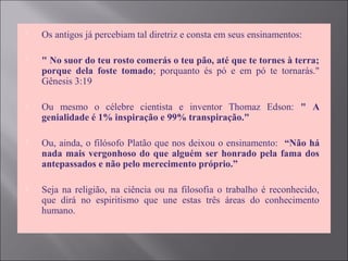  Os antigos já percebiam tal diretriz e consta em seus ensinamentos:
 " No suor do teu rosto comerás o teu pão, até que te tornes à terra;
porque dela foste tomado; porquanto és pó e em pó te tornarás."
Gênesis 3:19
 Ou mesmo o célebre cientista e inventor Thomaz Edson: " A
genialidade é 1% inspiração e 99% transpiração."
 Ou, ainda, o filósofo Platão que nos deixou o ensinamento: “Não há
nada mais vergonhoso do que alguém ser honrado pela fama dos
antepassados e não pelo merecimento próprio.”
 Seja na religião, na ciência ou na filosofia o trabalho é reconhecido,
que dirá no espiritismo que une estas três áreas do conhecimento
humano.
 