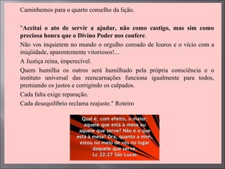  Caminhemos para o quarto conselho da lição.
 "Aceitai o ato de servir a ajudar, não como castigo, mas sim como
preciosa honra que o Divino Poder nos confere.
 Não vos inquietem no mundo o orgulho coroado de louros e o vício com a
iniqüidade, aparentemente vitoriosos!...
 A Justiça reina, imperecível.
 Quem humilha os outros será humilhado pela própria consciência e o
instituto universal das reencarnações funciona igualmente para todos,
premiando os justos e corrigindo os culpados.
 Cada falta exige reparação.
 Cada desequilíbrio reclama reajuste." Roteiro
 