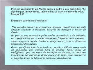  Precioso ensinamento do Mestre Jesus a Pedro e aos discípulos: "Se
alguém quer ser o primeiro, seja o último de todos e o servo de todos."
Marcos 9:35
 Emmanuel comenta este versículo:
  Nos  variados  setores  da  experiência  humana,  encontramos  as  mais 
diversas  criaturas  a  buscarem  posições  de  destaque  e  postos  de 
diretiva.
 Há pessoas que enveredam pelas sendas do comércio e da indústria, 
em corrida infrene por se elevarem nas asas frágeis da posse efêmera.
 Muitas elegem a tirania risonha no campo social, para se afirmarem 
poderosas e dominantes.
 Outras pontificam através do intelecto, usando a Ciência como apoio 
da  autoridade  que  avocam  para  si  mesmas.  Temos  ainda  as 
inteligências  que,  em  nome  da  inovação  ou  da  arte,  se  declaram 
francamente partidárias da delinquência e do vício, para sossegarem 
as próprias ânsias de fulguração nas faixas da influência.
 