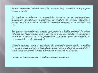  Todas  caminham  subordinadas  às  mesmas  leis,  elevando-se  hoje,  para 
descer amanhã.
 O  império  econômico,  a  autoridade  terrestre  ou  o  intelectualismo 
sistemático  possibilitam  a  projeção  da  criatura  no  cenário  humano,  à 
feição  de  luz  meteórica,  riscando,  instantaneamente,  a  imensidade  dos 
céus.
 Em piores circunstâncias, aquele que preferiu o brilho infernal do crime, 
esbarra, em breve tempo, com a dureza de si mesmo, sendo constrangido a 
reunir os  estilhaços da vida, provocados por  suas ações lamentáveis, na 
recomposição do destino próprio.
 Grande  maioria  toma  a  aparência  do  comando  como  sendo  a  melhor 
posição, e raros chegam a identificar, no anonimato da posição humilde, o 
posto de carreira que conduz a alma aos altiplanos da Criação.
 Apesar de tudo, porém, a verdade permanece imutável.
 