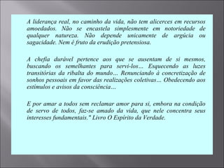 A liderança real, no caminho da vida, não tem alicerces em recursos 
amoedados.  Não  se  encastela  simplesmente  em  notoriedade  de 
qualquer  natureza.  Não  depende  unicamente  de  argúcia  ou 
sagacidade. Nem é fruto da erudição pretensiosa.
 A  chefia  durável  pertence  aos  que  se  ausentam  de  si  mesmos, 
buscando  os  semelhantes  para  servi-los…  Esquecendo  as  luzes 
transitórias  da  ribalta  do  mundo…  Renunciando  à  concretização  de 
sonhos pessoais em favor das realizações coletivas… Obedecendo aos 
estímulos e avisos da consciência…
 E por amar a todos sem reclamar amor para si, embora na condição 
de  servo  de  todos,  faz-se  amado  da  vida,  que  nele  concentra  seus 
interesses fundamentais." Livro O Espírito da Verdade. 
 