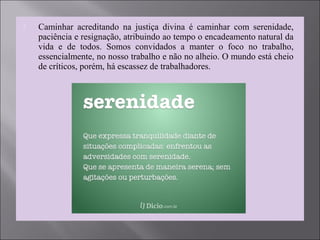  Caminhar acreditando na justiça divina é caminhar com serenidade,
paciência e resignação, atribuindo ao tempo o encadeamento natural da
vida e de todos. Somos convidados a manter o foco no trabalho,
essencialmente, no nosso trabalho e não no alheio. O mundo está cheio
de críticos, porém, há escassez de trabalhadores.
 