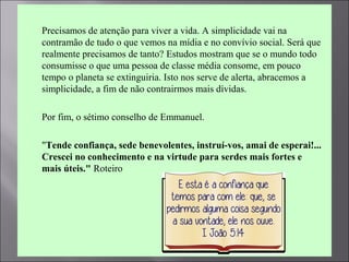  Precisamos de atenção para viver a vida. A simplicidade vai na
contramão de tudo o que vemos na mídia e no convívio social. Será que
realmente precisamos de tanto? Estudos mostram que se o mundo todo
consumisse o que uma pessoa de classe média consome, em pouco
tempo o planeta se extinguiria. Isto nos serve de alerta, abracemos a
simplicidade, a fim de não contrairmos mais dívidas.
 Por fim, o sétimo conselho de Emmanuel.
 "Tende confiança, sede benevolentes, instruí-vos, amai de esperai!...
Crescei no conhecimento e na virtude para serdes mais fortes e
mais úteis." Roteiro
 