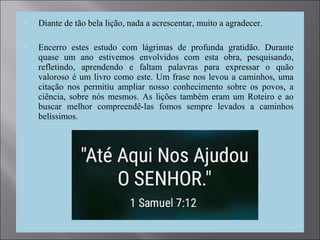  Diante de tão bela lição, nada a acrescentar, muito a agradecer.
 Encerro estes estudo com lágrimas de profunda gratidão. Durante
quase um ano estivemos envolvidos com esta obra, pesquisando,
refletindo, aprendendo e faltam palavras para expressar o quão
valoroso é um livro como este. Um frase nos levou a caminhos, uma
citação nos permitiu ampliar nosso conhecimento sobre os povos, a
ciência, sobre nós mesmos. As lições também eram um Roteiro e ao
buscar melhor compreendê-las fomos sempre levados a caminhos
belíssimos.
 