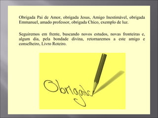  Obrigada Pai de Amor, obrigada Jesus, Amigo Inestimável, obrigada
Emmanuel, amado professor, obrigada Chico, exemplo de luz.
 Seguiremos em frente, buscando novos estudos, novas fronteiras e,
algum dia, pela bondade divina, retornaremos a este amigo e
conselheiro, Livro Roteiro.
 