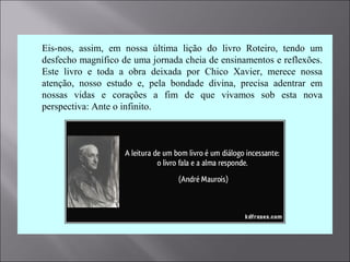  Eis-nos, assim, em nossa última lição do livro Roteiro, tendo um
desfecho magnífico de uma jornada cheia de ensinamentos e reflexões.
Este livro e toda a obra deixada por Chico Xavier, merece nossa
atenção, nosso estudo e, pela bondade divina, precisa adentrar em
nossas vidas e corações a fim de que vivamos sob esta nova
perspectiva: Ante o infinito.
 