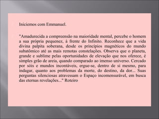  Iniciemos com Emmanuel.
 "Amadurecida a compreensão na maioridade mental, percebe o homem
a sua própria pequenez, à frente do Infinito. Reconhece que a vida
divina palpita soberana, desde os princípios magnéticos do mundo
subatômico até as mais remotas constelações. Observa que o planeta,
grande e sublime pelas oportunidades de elevação que nos oferece, é
simples grão de areia, quando comparado ao imenso universo. Cercado
por sóis e mundos incontáveis, ergue-se, dentro de si mesmo, para
indagar, quanto aos problemas da morte, do destino, da dor... Suas
perguntas silenciosas atravessam o Espaço incomensurável, em busca
das eternas revelações..." Roteiro
 