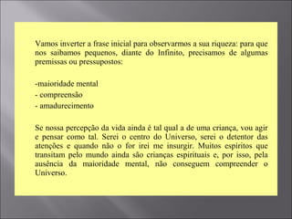  Vamos inverter a frase inicial para observarmos a sua riqueza: para que
nos saibamos pequenos, diante do Infinito, precisamos de algumas
premissas ou pressupostos:
 -maioridade mental
 - compreensão
 - amadurecimento
 Se nossa percepção da vida ainda é tal qual a de uma criança, vou agir
e pensar como tal. Serei o centro do Universo, serei o detentor das
atenções e quando não o for irei me insurgir. Muitos espíritos que
transitam pelo mundo ainda são crianças espirituais e, por isso, pela
ausência da maioridade mental, não conseguem compreender o
Universo.
 