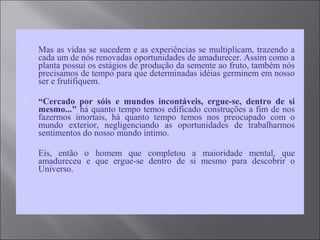  Mas as vidas se sucedem e as experiências se multiplicam, trazendo a
cada um de nós renovadas oportunidades de amadurecer. Assim como a
planta possui os estágios de produção da semente ao fruto, também nós
precisamos de tempo para que determinadas idéias germinem em nosso
ser e frutifiquem.
 “Cercado por sóis e mundos incontáveis, ergue-se, dentro de si
mesmo..." há quanto tempo temos edificado construções a fim de nos
fazermos imortais, há quanto tempo temos nos preocupado com o
mundo exterior, negligenciando as oportunidades de trabalharmos
sentimentos do nosso mundo íntimo.
 Eis, então o homem que completou a maioridade mental, que
amadureceu e que ergue-se dentro de si mesmo para descobrir o
Universo.
 