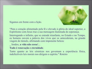  Sigamos em frente com a lição.
 “Para o coração alimentado pela fé e elevado á glória do ideal superior, o
Espiritismo com Jesus traz a sua mensagem iluminada de esperança.
 Interrogando o infinito, que se estende triunfante, no Estado e no Tempo,
os homens ouvem a palavra dos vivos que os antecederam, na grande
viagem do túmulo, afirmando com imponente beleza:
 _ Irmãos, a vida não cessa!...
 Tudo é renovação e eternidade.
 Tanto quanto as leis cósmicas nos governam a experiência física,
indefectíveis leis morais nos dirigem o espírito." Roteiro
 