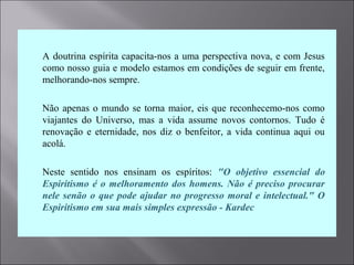  A doutrina espírita capacita-nos a uma perspectiva nova, e com Jesus
como nosso guia e modelo estamos em condições de seguir em frente,
melhorando-nos sempre.
 Não apenas o mundo se torna maior, eis que reconhecemo-nos como
viajantes do Universo, mas a vida assume novos contornos. Tudo é
renovação e eternidade, nos diz o benfeitor, a vida continua aqui ou
acolá.
 Neste sentido nos ensinam os espíritos: "O objetivo essencial do
Espiritismo é o melhoramento dos homens. Não é preciso procurar
nele senão o que pode ajudar no progresso moral e intelectual." O
Espiritismo em sua mais simples expressão - Kardec
 