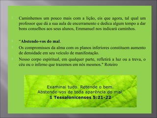  Caminhemos um pouco mais com a lição, eis que agora, tal qual um
professor que dá a sua aula de encerramento e dedica algum tempo a dar
bons conselhos aos seus alunos, Emmanuel nos indicará caminhos.
 “Abstende-vos do mal.
 Os compromissos da alma com os planos inferiores constituem aumento
de densidade em seu veículo de manifestação.
 Nosso corpo espiritual, em qualquer parte, refletirá a luz ou a treva, o
céu ou o inferno que trazemos em nós mesmos." Roteiro
 