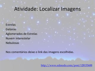 Atividade: Localizar Imagens
Estrelas
Galáxias
Aglomerados de Estrelas
Nuvem interestelar
Nebulosas
Nos comentários deixe o link das imagens escolhidas.
http://www.edmodo.com/post/128155688
 