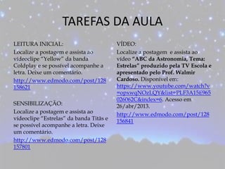 TAREFAS DA AULA
LEITURA INICIAL:
Localize a postagem e assista ao
vídeoclipe “Yellow” da banda
Coldplay e se possível acompanhe a
letra. Deixe um comentário.
http://www.edmodo.com/post/128
158621
SENSIBILIZAÇÃO:
Localize a postagem e assista ao
vídeoclipe “Estrelas” da banda Titãs e
se possível acompanhe a letra. Deixe
um comentário.
http://www.edmodo.com/post/128
157801
VÍDEO:
Localize a postagem e assista ao
vídeo “ABC da Astronomia, Tema:
Estrelas” produzido pela TV Escola e
apresentado pelo Prof. Walmir
Cardoso. Disponível em:
https://www.youtube.com/watch?v
=opxwqNOzLQY&list=PLF3A15E965
026062C&index=6. Acesso em
26/abr/2013.
http://www.edmodo.com/post/128
156841
 