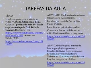 TAREFAS DA AULA
VÍDEO:
Localize a postagem e assista ao
vídeo “ABC da Astronomia, Tema:
Galáxias” produzido pela TV Escola
e apresentado pelo Prof. Walmir
Cardoso. Disponível em:
https://www.youtube.com/watch?v
=EW3w-dOkFUE. Acesso em
26/abr/2013.
http://www.edmodo.com/post/128
156353
ATIVIDADE: Exploração do software
Observatório Astronômico.
Localizar as constelações de Cão
Maior e Órion.
Identificar as principais estrelas.
Comente sobre as facilidades ou
dificuldades ao utilizar o programa.
http://www.edmodo.com/post/128
153508
ATIVIDADE: Pesquise em site de
busca (google) imagens sobre:
Estrelas, Galáxias, Aglomerados de
Estrelas, Nuvem interestelar e
Nebulosas. Nos comentários deixe o
link das imagens escolhidas.
http://www.edmodo.com/post/128
155688
 