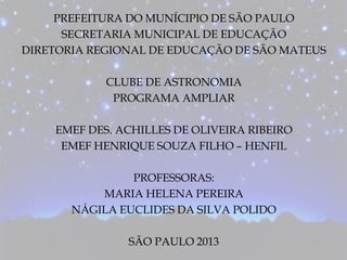 PREFEITURA DO MUNÍCIPIO DE SÃO PAULO
SECRETARIA MUNICIPAL DE EDUCAÇÃO
DIRETORIA REGIONAL DE EDUCAÇÃO DE SÃO MATEUS
CLUBE DE ASTRONOMIA
PROGRAMA AMPLIAR
EMEF DES. ACHILLES DE OLIVEIRA RIBEIRO
EMEF HENRIQUE SOUZA FILHO – HENFIL
PROFESSORAS:
MARIA HELENA PEREIRA
NÁGILA EUCLIDES DA SILVA POLIDO
SÃO PAULO 2013
 